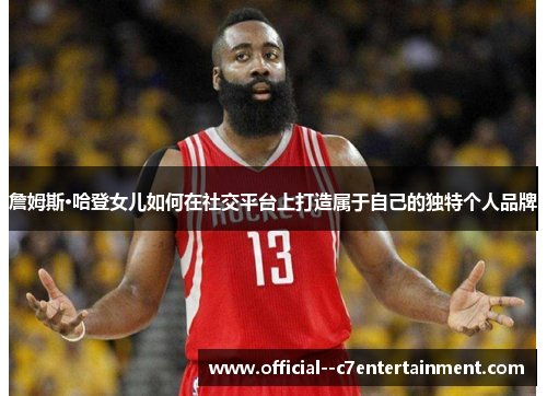 詹姆斯·哈登女儿如何在社交平台上打造属于自己的独特个人品牌 詹姆斯·哈登女儿如何在社交平台上打造属于自己的独特个人品牌