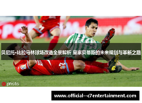 贝尼托·比拉马林球场改造全景解析 皇家贝蒂斯的未来规划与革新之路