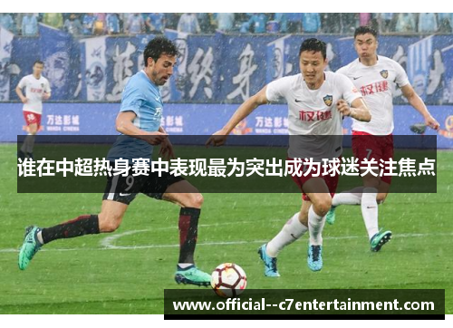 谁在中超热身赛中表现最为突出成为球迷关注焦点 谁在中超热身赛中表现最为突出成为球迷关注焦点