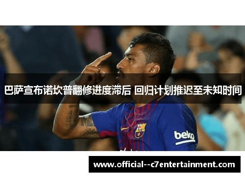 巴萨宣布诺坎普翻修进度滞后 回归计划推迟至未知时间