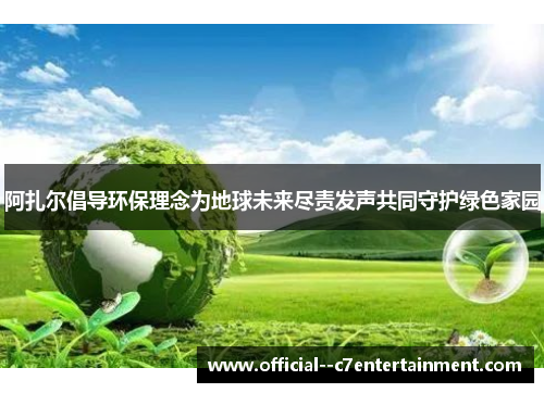 阿扎尔倡导环保理念为地球未来尽责发声共同守护绿色家园 阿扎尔倡导环保理念为地球未来尽责发声共同守护绿色家园