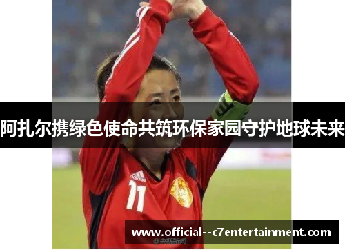 阿扎尔携绿色使命共筑环保家园守护地球未来 阿扎尔携绿色使命共筑环保家园守护地球未来