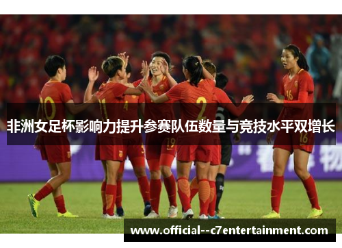 非洲女足杯影响力提升参赛队伍数量与竞技水平双增长