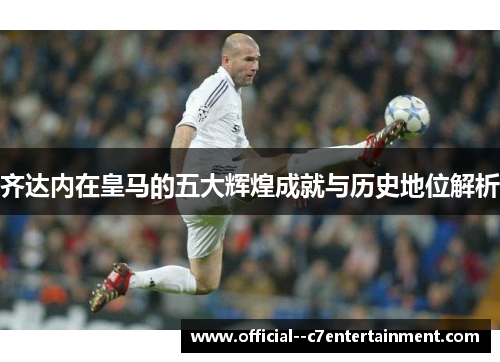 齐达内在皇马的五大辉煌成就与历史地位解析 齐达内在皇马的五大辉煌成就与历史地位解析
