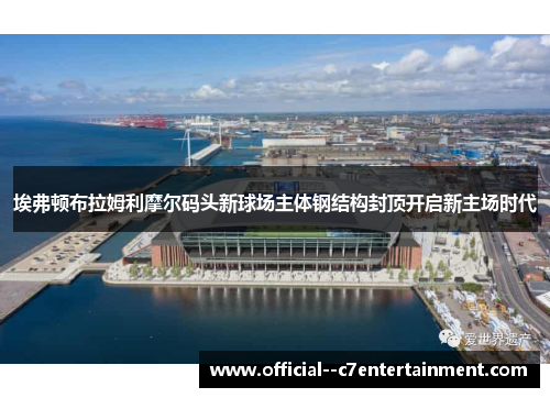 埃弗顿布拉姆利摩尔码头新球场主体钢结构封顶开启新主场时代
