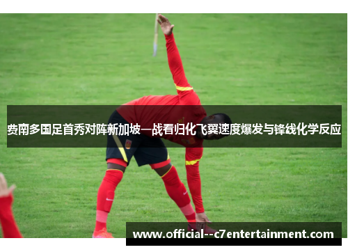 费南多国足首秀对阵新加坡一战看归化飞翼速度爆发与锋线化学反应 费南多国足首秀对阵新加坡一战看归化飞翼速度爆发与锋线化学反应