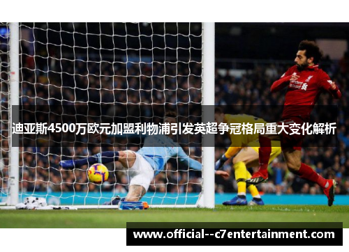 迪亚斯4500万欧元加盟利物浦引发英超争冠格局重大变化解析 迪亚斯4500万欧元加盟利物浦引发英超争冠格局重大变化解析