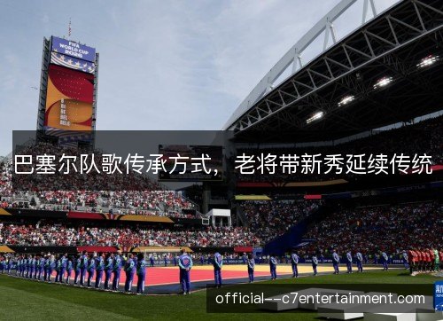 巴塞尔队歌传承方式，老将带新秀延续传统